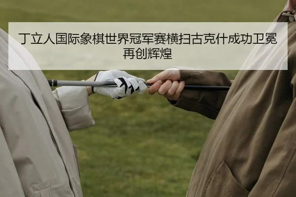 丁立人国际象棋世界冠军赛横扫古克什成功卫冕再创辉煌